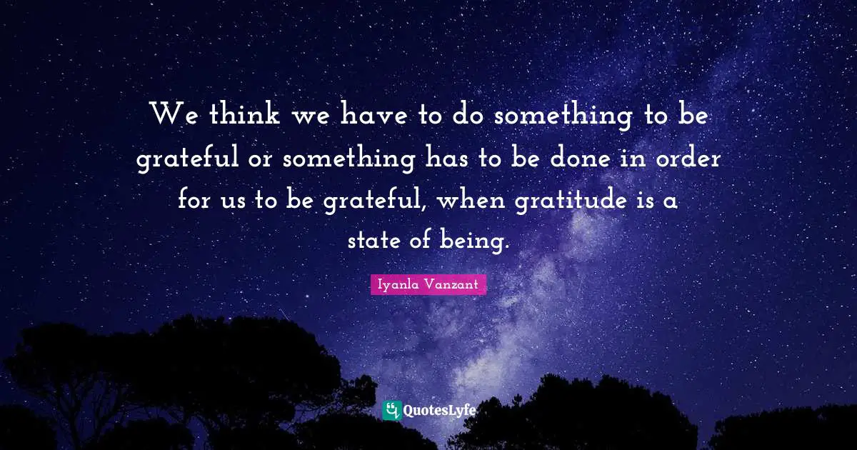 We think we have to do something to be grateful or something has to be done in order for us to be grateful, when gratitude is a state of being.