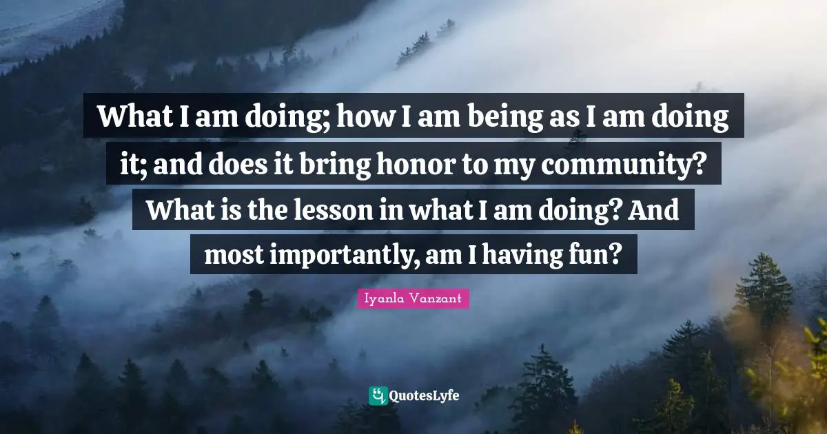 What I am doing; how I am being as I am doing it; and does it bring honor to my community? What is the lesson in what I am doing? And most importantly, am I having fun?