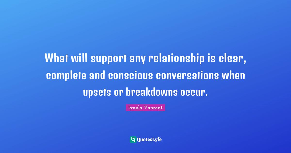What will support any relationship is clear, complete and conscious conversations when upsets or breakdowns occur.