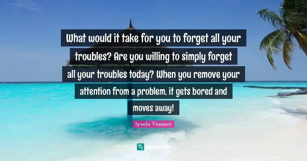 What would it take for you to forget all your troubles? Are you willing to simply forget all your troubles today? When you remove your attention from a problem, it gets bored and moves away!