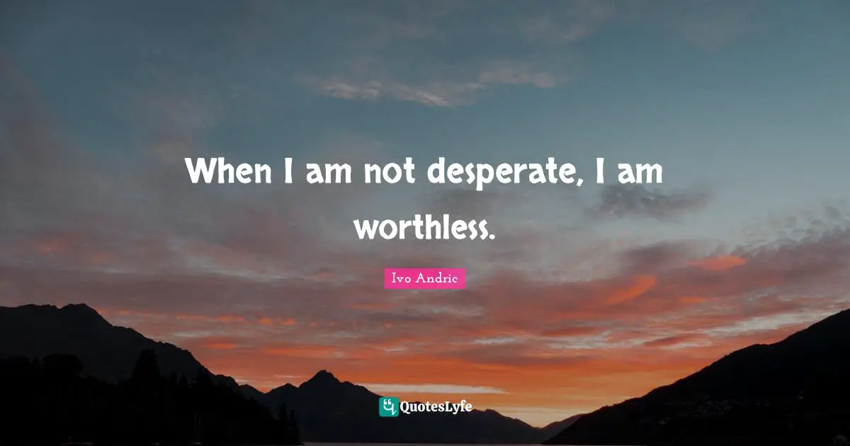 When I am not desperate, I am worthless.