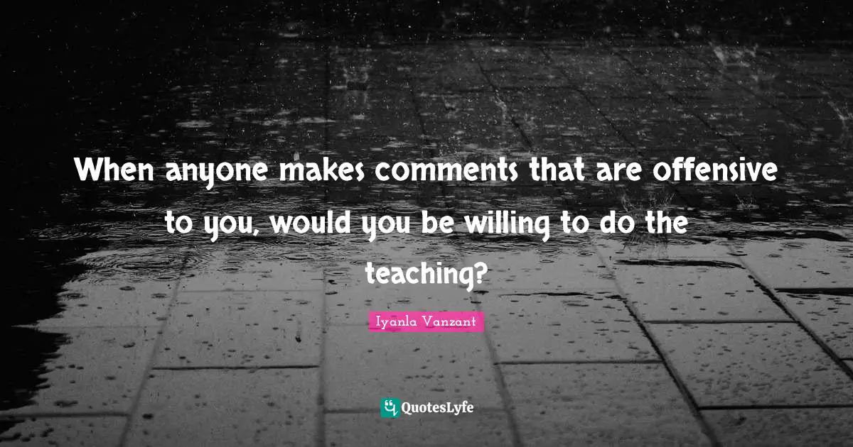 When anyone makes comments that are offensive to you, would you be willing to do the teaching?