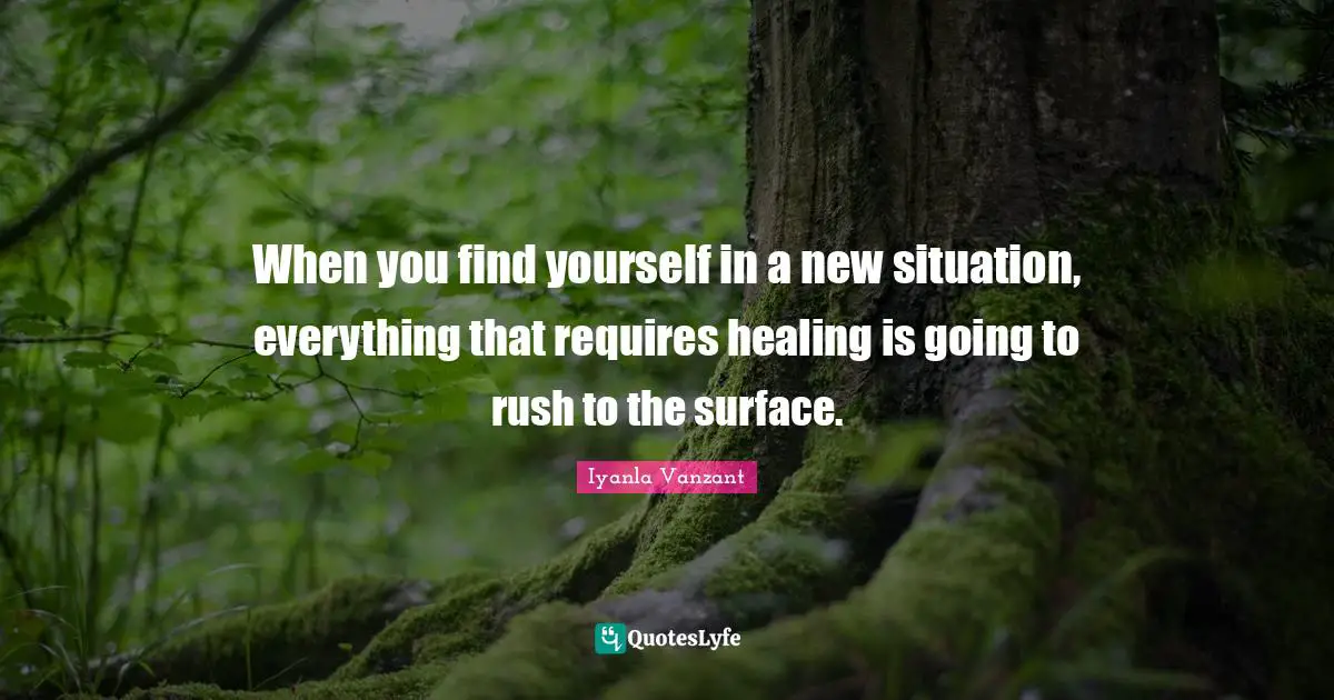 When you find yourself in a new situation, everything that requires healing is going to rush to the surface.