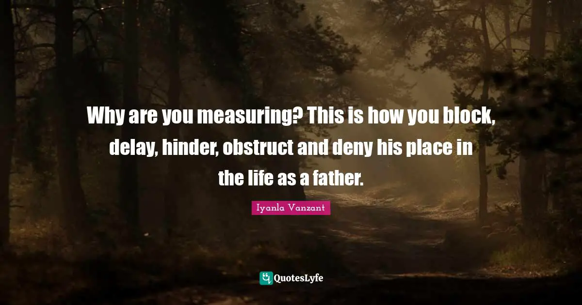 Why are you measuring? This is how you block, delay, hinder, obstruct and deny his place in the life as a father.