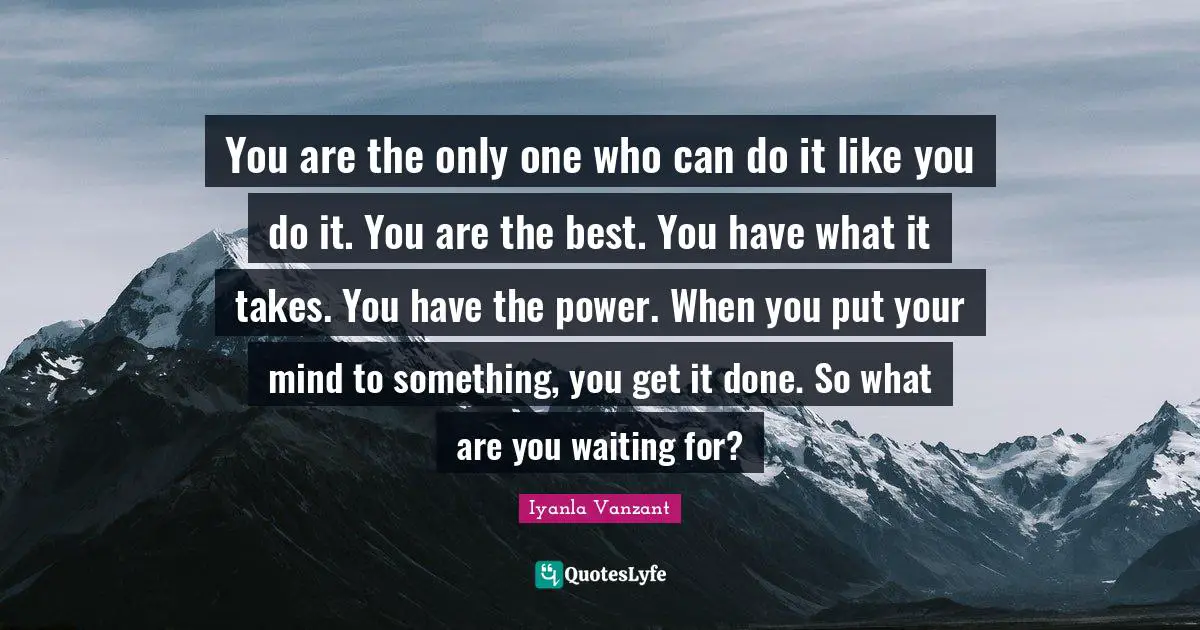 You are the only one who can do it like you do it. You are the best. You have what it takes. You have the power. When you put your mind to something, you get it done. So what are you waiting for?