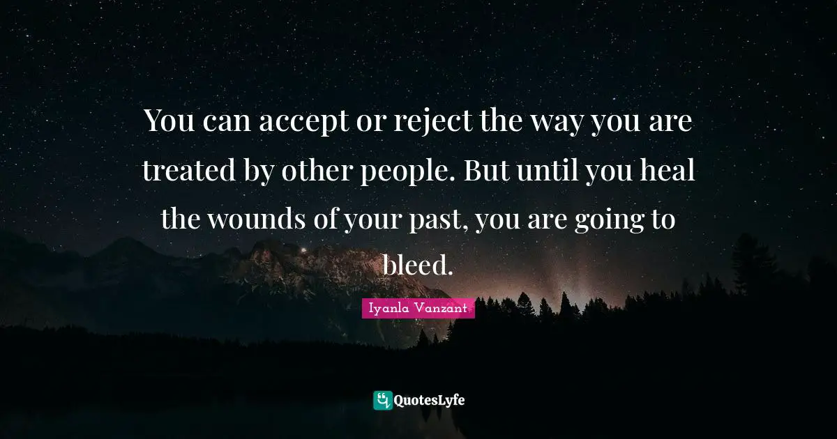 You can accept or reject the way you are treated by other people. But until you heal the wounds of your past, you are going to bleed.