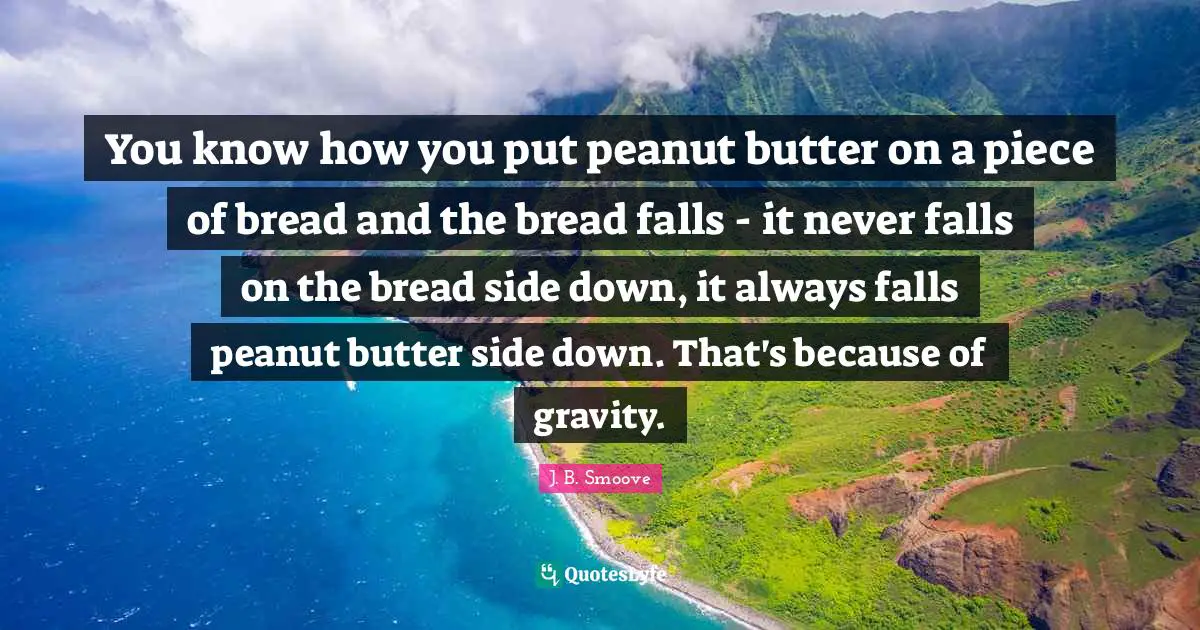 You know how you put peanut butter on a piece of bread and the bread falls - it never falls on the bread side down, it always falls peanut butter side down. That's because of gravity.
