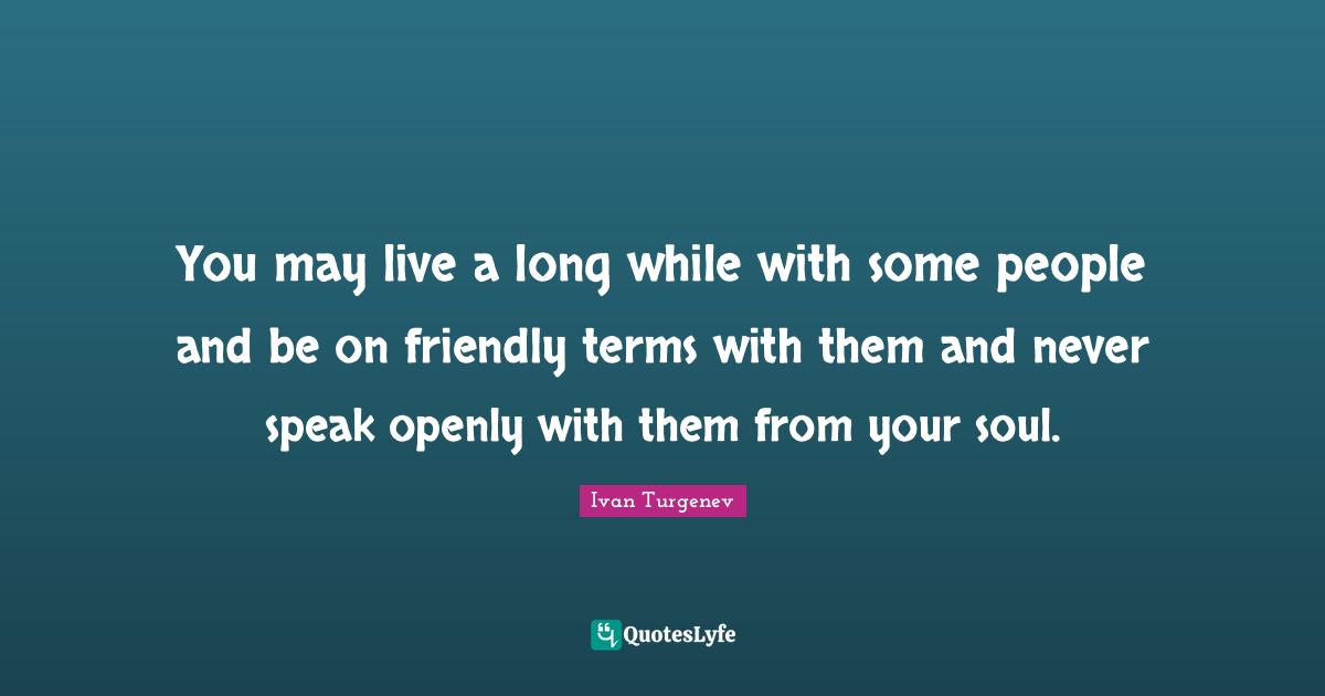 You may live a long while with some people and be on friendly terms with them and never speak openly with them from your soul.