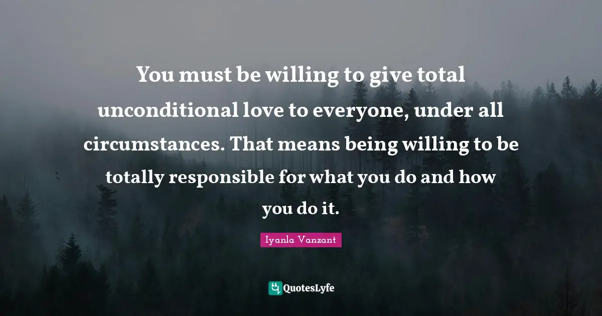You must be willing to give total unconditional love to everyone, under all circumstances. That means being willing to be totally responsible for what you do and how you do it.