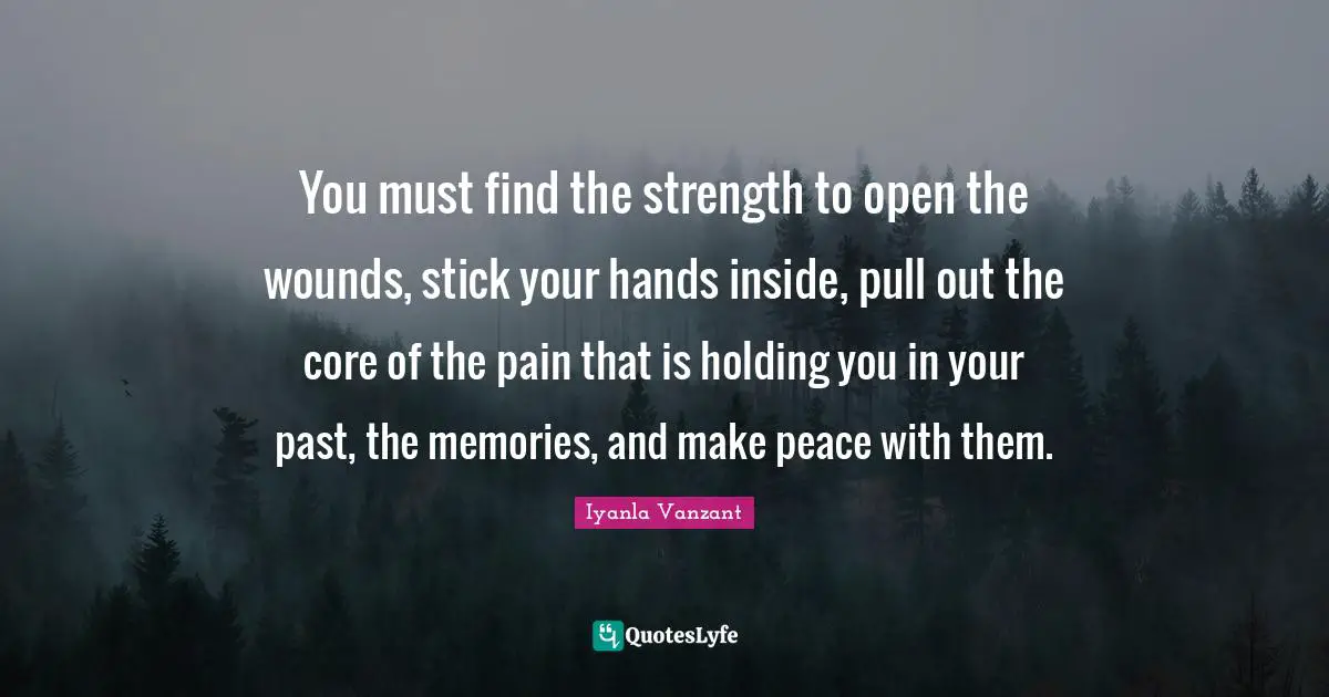 You must find the strength to open the wounds, stick your hands inside, pull out the core of the pain that is holding you in your past, the memories, and make peace with them.