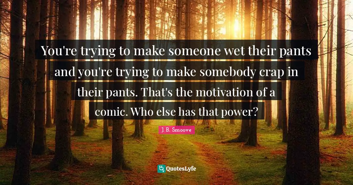 You're trying to make someone wet their pants and you're trying to make somebody crap in their pants. That's the motivation of a comic. Who else has that power?