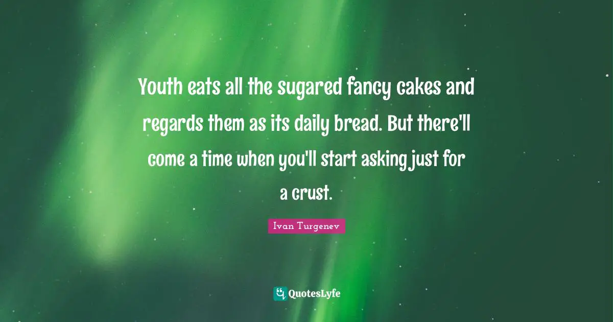 Youth eats all the sugared fancy cakes and regards them as its daily bread. But there'll come a time when you'll start asking just for a crust.