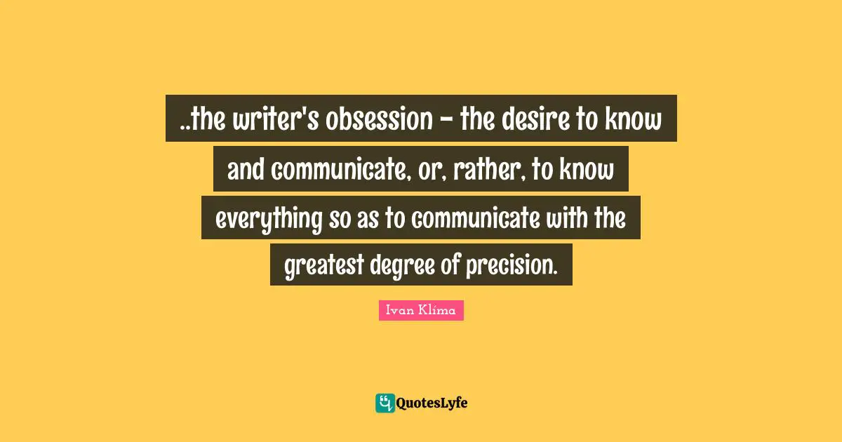 ..the writer's obsession - the desire to know and communicate, or, rather, to know everything so as to communicate with the greatest degree of precision.
