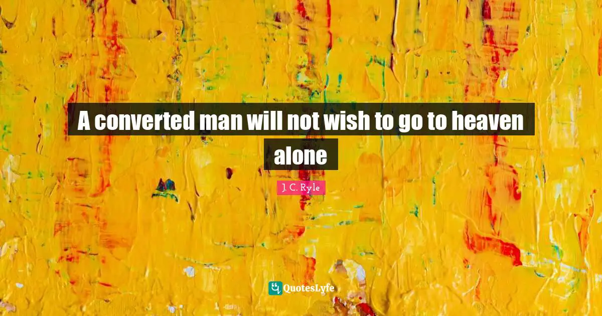 A converted man will not wish to go to heaven alone