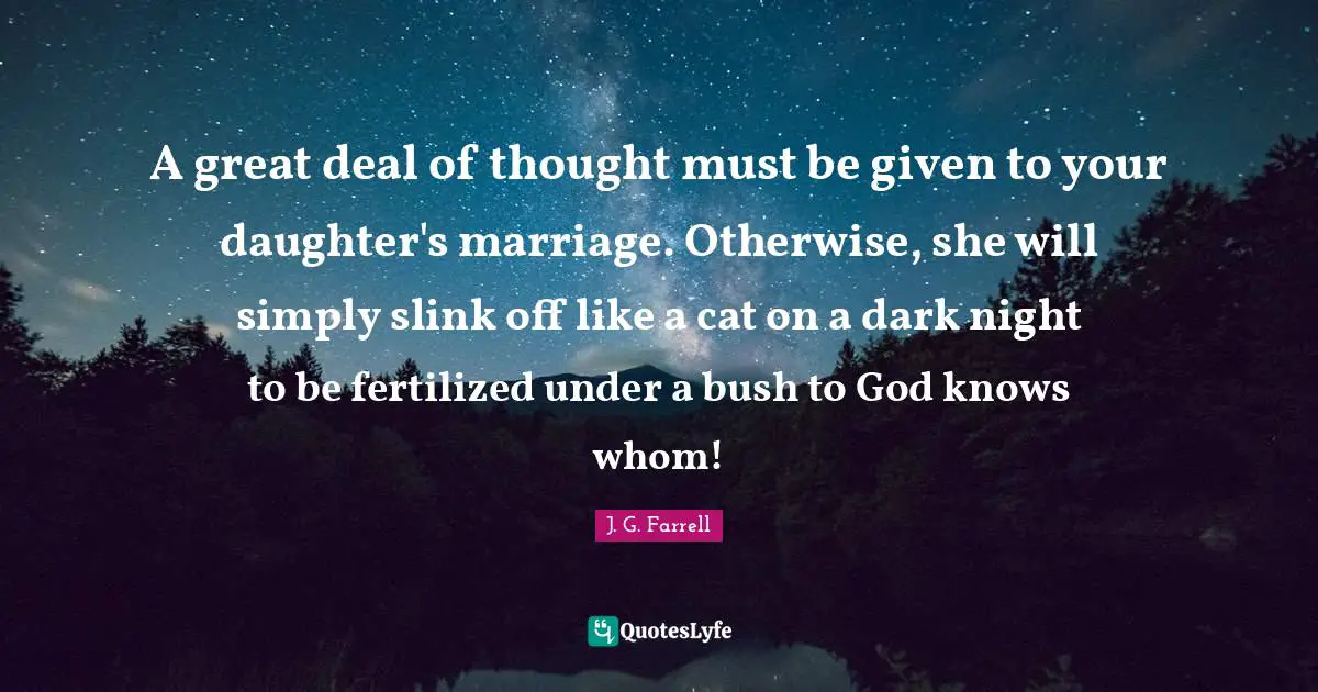 A great deal of thought must be given to your daughter's marriage. Otherwise, she will simply slink off like a cat on a dark night to be fertilized under a bush to God knows whom!