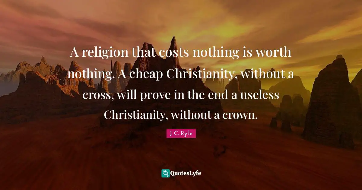 A religion that costs nothing is worth nothing. A cheap Christianity, without a cross, will prove in the end a useless Christianity, without a crown.