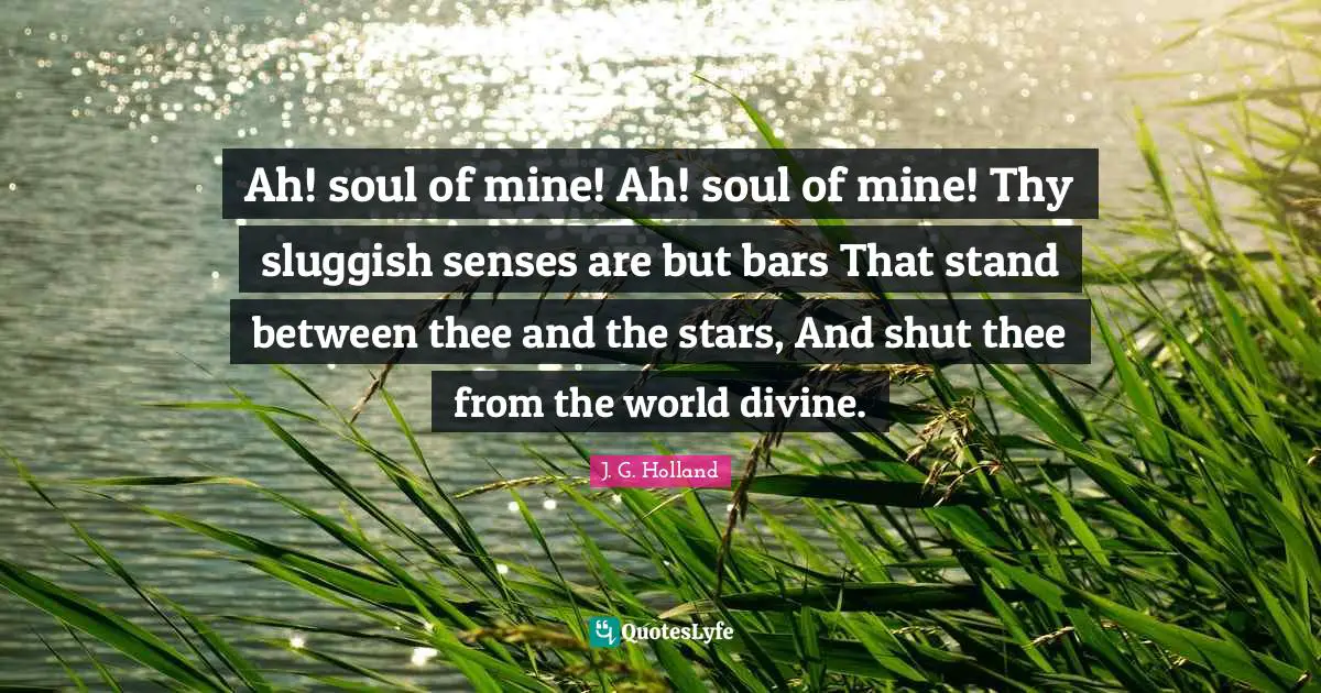 Ah! soul of mine! Ah! soul of mine! Thy sluggish senses are but bars That stand between thee and the stars, And shut thee from the world divine.
