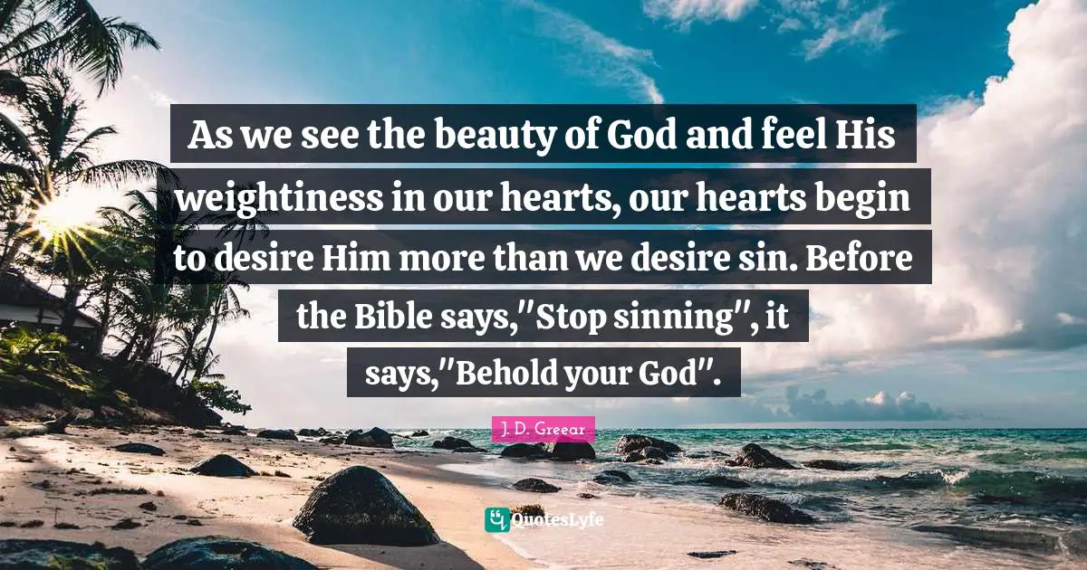 As we see the beauty of God and feel His weightiness in our hearts, our hearts begin to desire Him more than we desire sin. Before the Bible says,"Stop sinning", it says,"Behold your God".