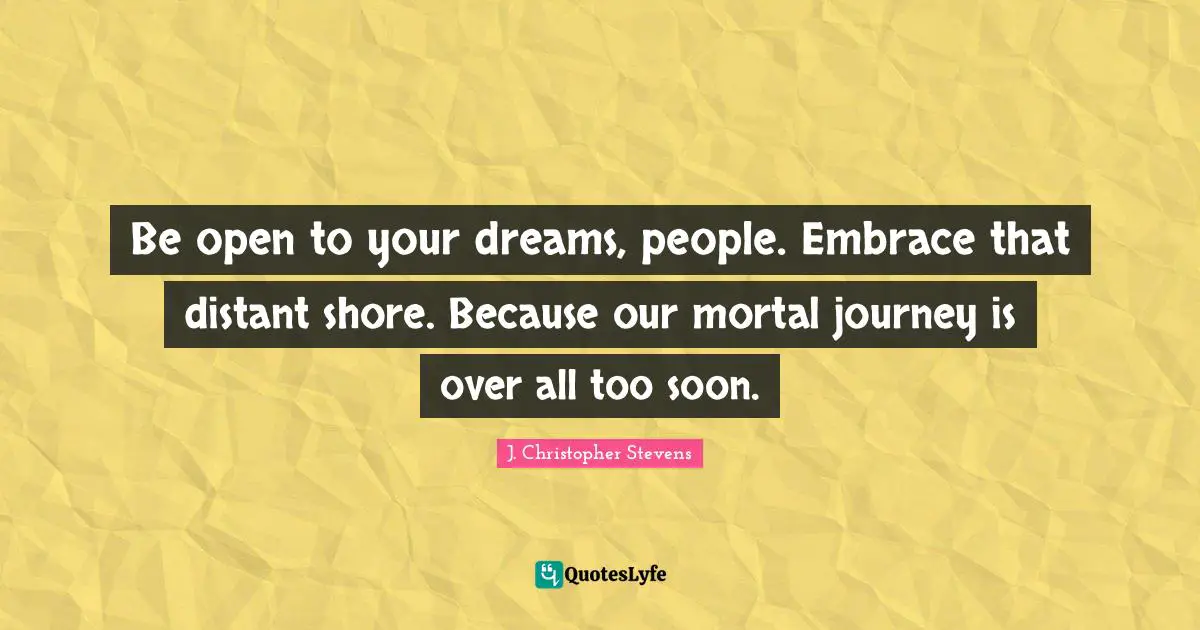 Be open to your dreams, people. Embrace that distant shore. Because our mortal journey is over all too soon.