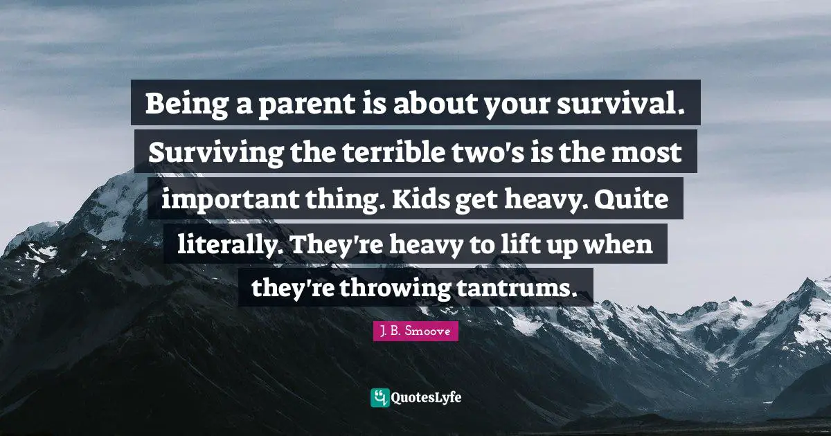 Being a parent is about your survival. Surviving the terrible two's is the most important thing. Kids get heavy. Quite literally. They're heavy to lift up when they're throwing tantrums.