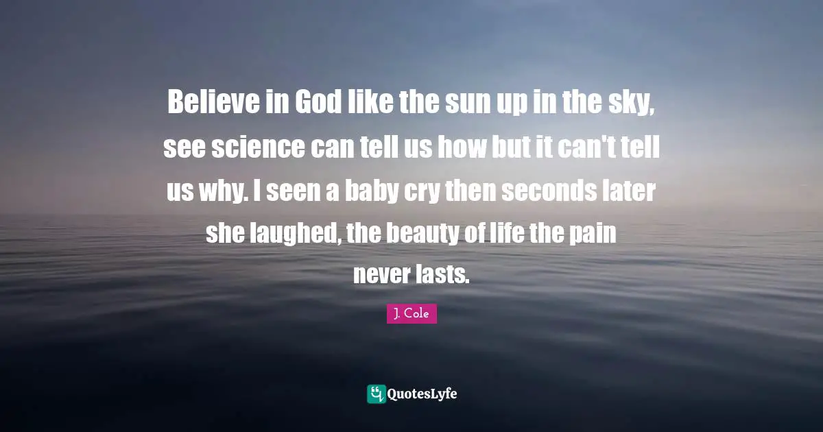 J. Cole Quotes: Believe in God like the sun up in the sky, see science can tell us how but it can't tell us why. I seen a baby cry then seconds later she laughed, the beauty of life the pain never lasts.
