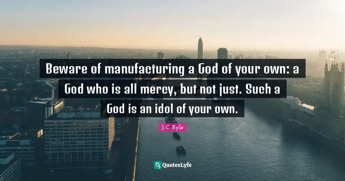 J. C. Ryle Quotes: Beware of manufacturing a God of your own: a God who is all mercy, but not just. Such a God is an idol of your own.