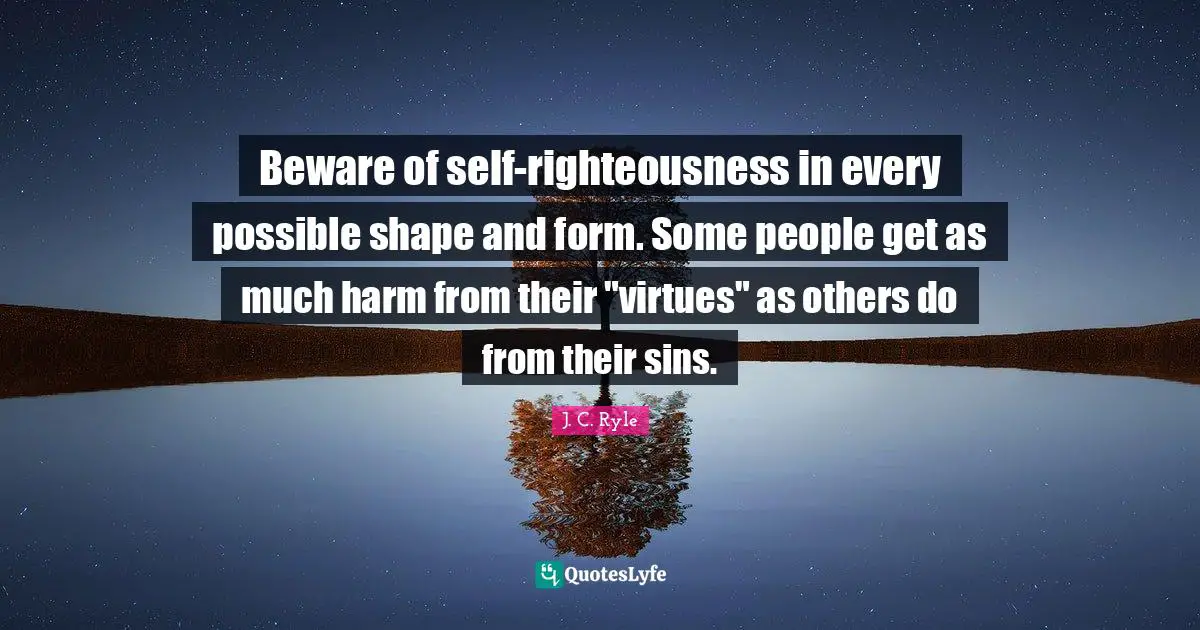 Beware of self-righteousness in every possible shape and form. Some people get as much harm from their "virtues" as others do from their sins.