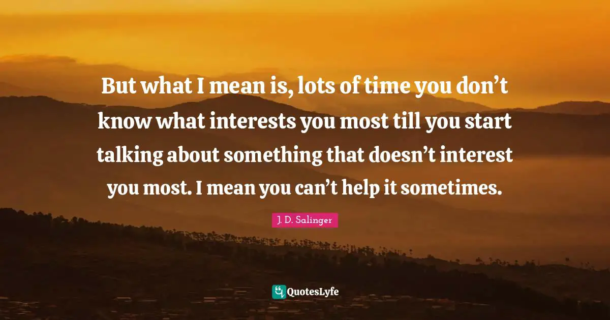 But what I mean is, lots of time you don’t know what interests you most till you start talking about something that doesn’t interest you most. I mean you can’t help it sometimes.