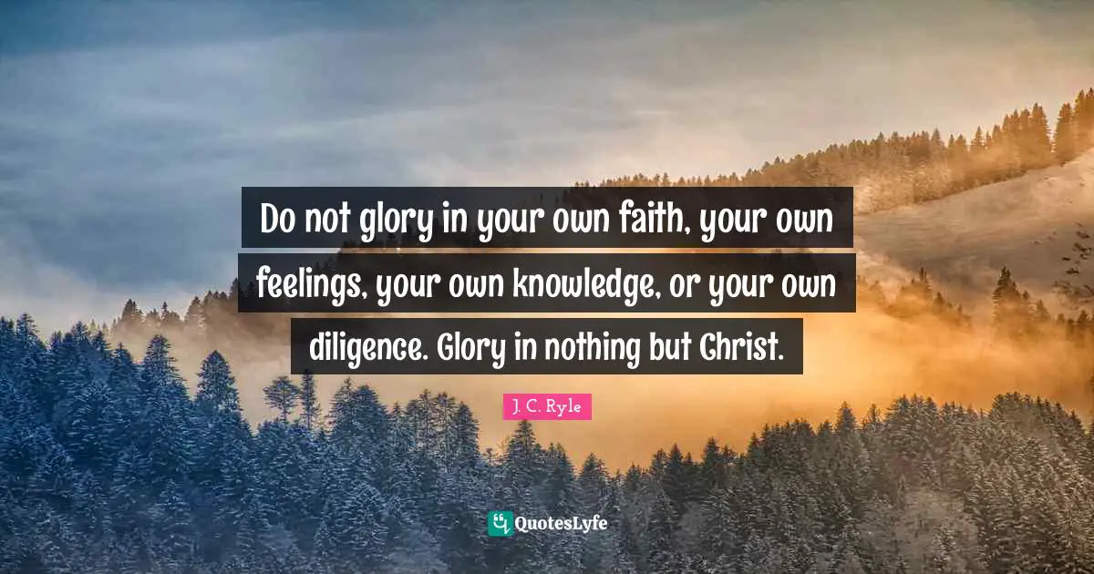 Do not glory in your own faith, your own feelings, your own knowledge, or your own diligence. Glory in nothing but Christ.