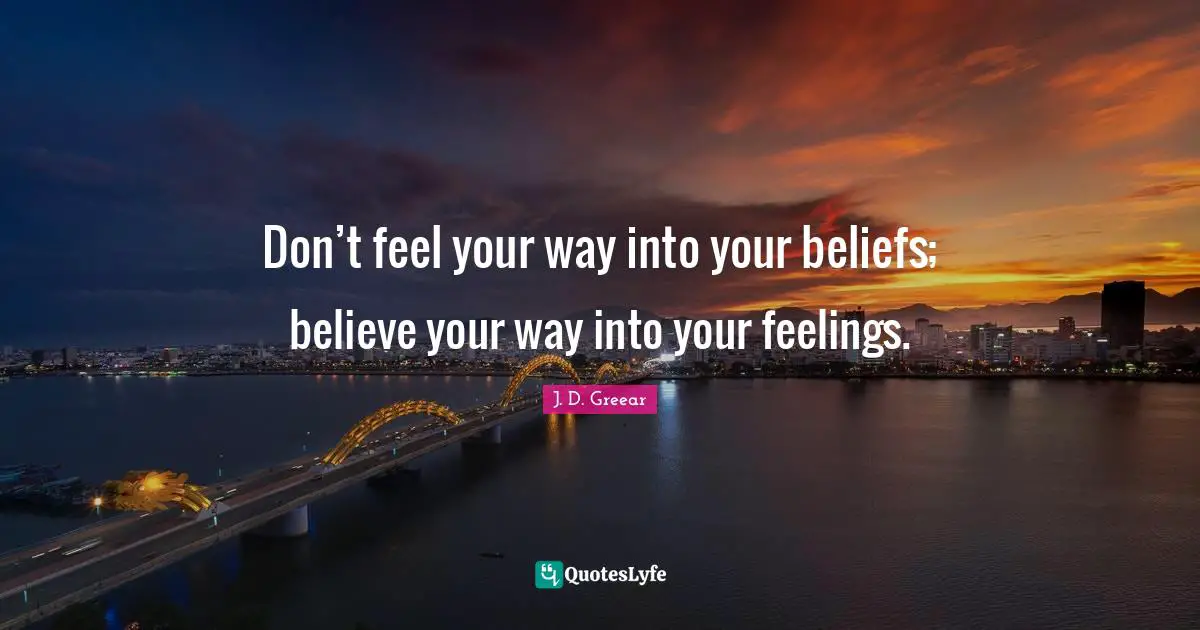 Don’t feel your way into your beliefs; believe your way into your feelings.