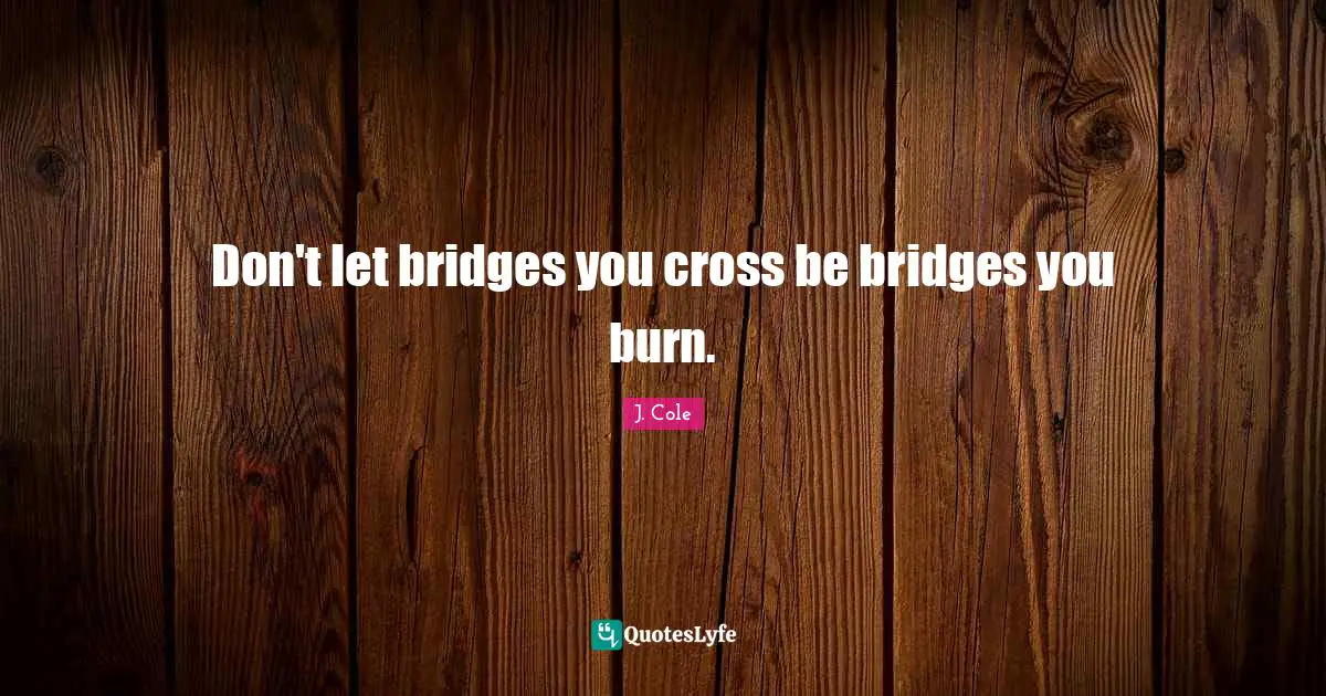 Don't let bridges you cross be bridges you burn.