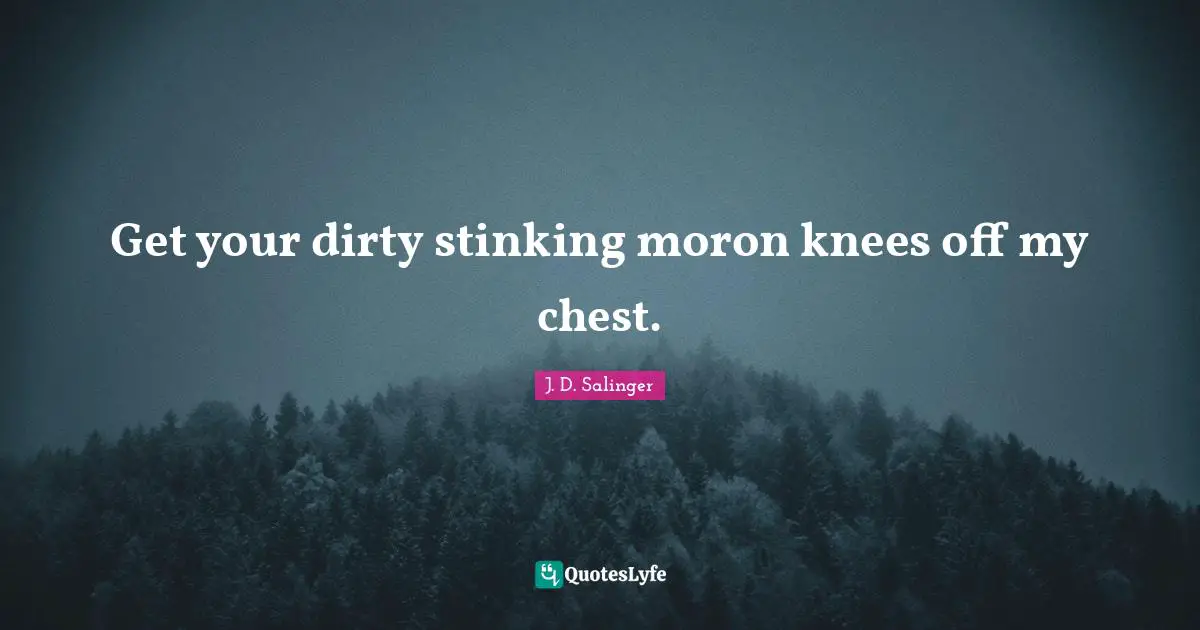 Get your dirty stinking moron knees off my chest.