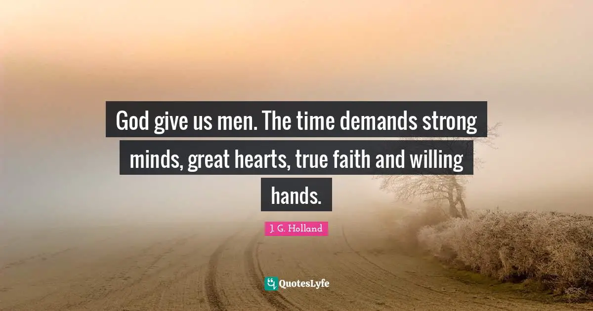 God give us men. The time demands strong minds, great hearts, true faith and willing hands.