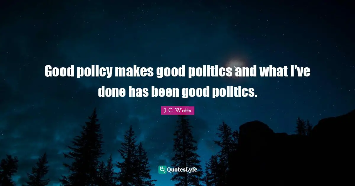 Good policy makes good politics and what I've done has been good politics.
