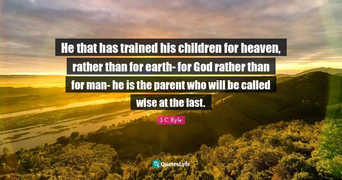 He that has trained his children for heaven, rather than for earth- for God rather than for man- he is the parent who will be called wise at the last.
