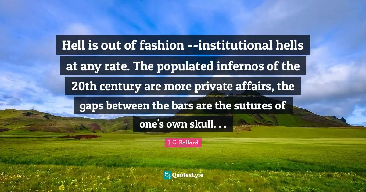 Hell is out of fashion --institutional hells at any rate. The populated infernos of the 20th century are more private affairs, the gaps between the bars are the sutures of one's own skull. . .