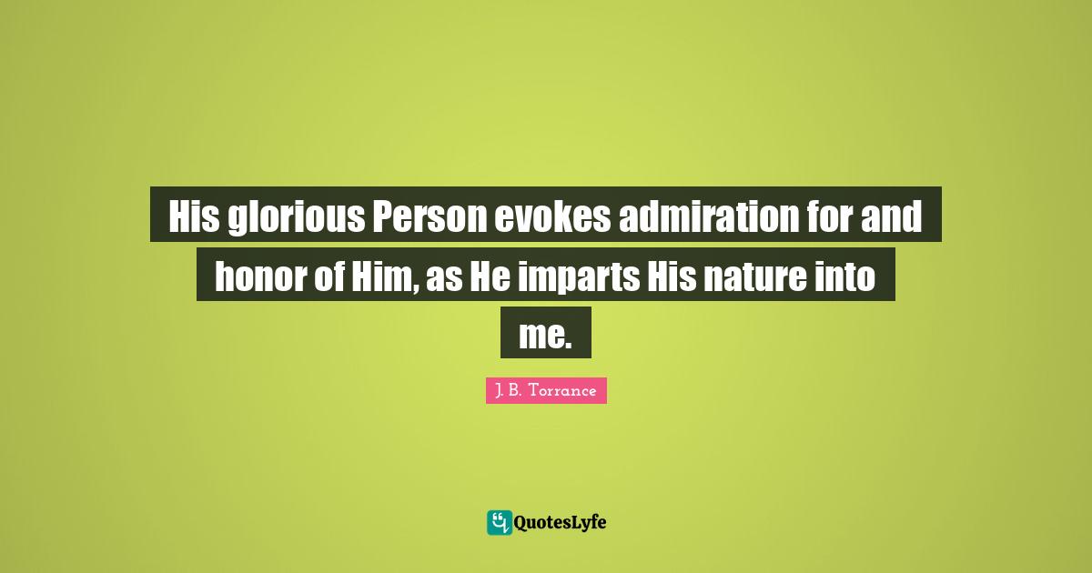 His glorious Person evokes admiration for and honor of Him, as He imparts His nature into me.