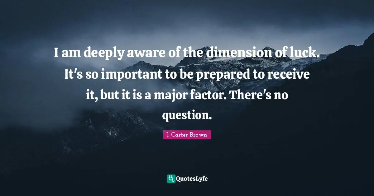 I am deeply aware of the dimension of luck. It's so important to be prepared to receive it, but it is a major factor. There's no question.