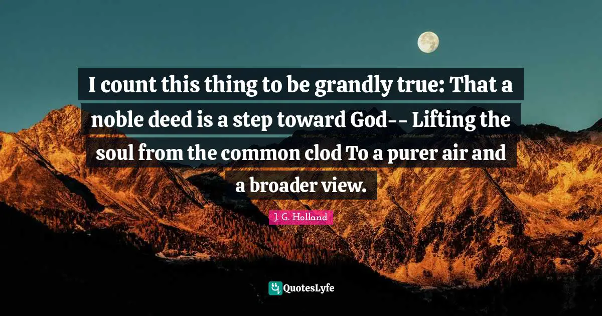 I count this thing to be grandly true: That a noble deed is a step toward God-- Lifting the soul from the common clod To a purer air and a broader view.