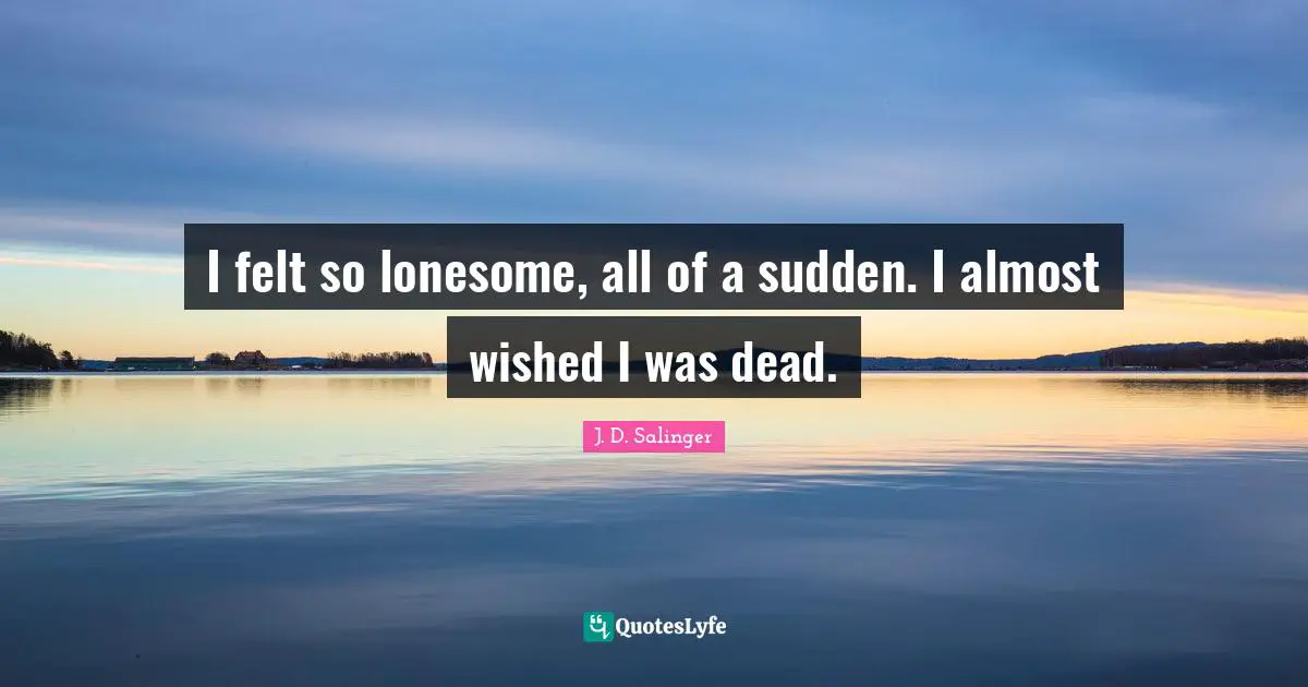 I felt so lonesome, all of a sudden. I almost wished I was dead.