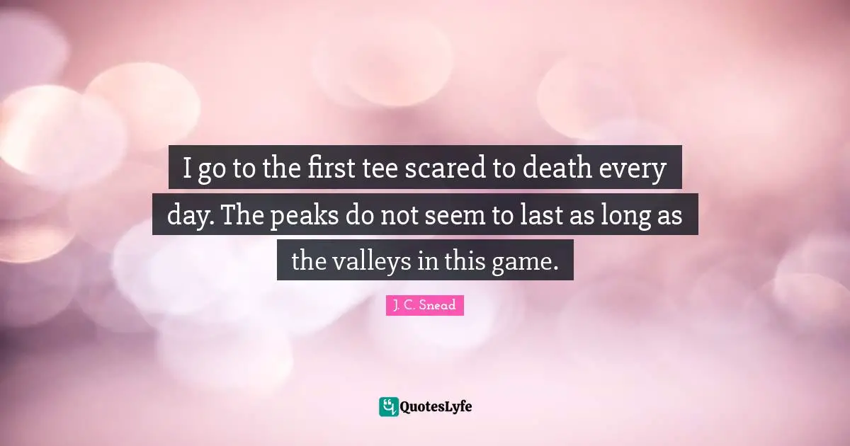 I go to the first tee scared to death every day. The peaks do not seem to last as long as the valleys in this game.
