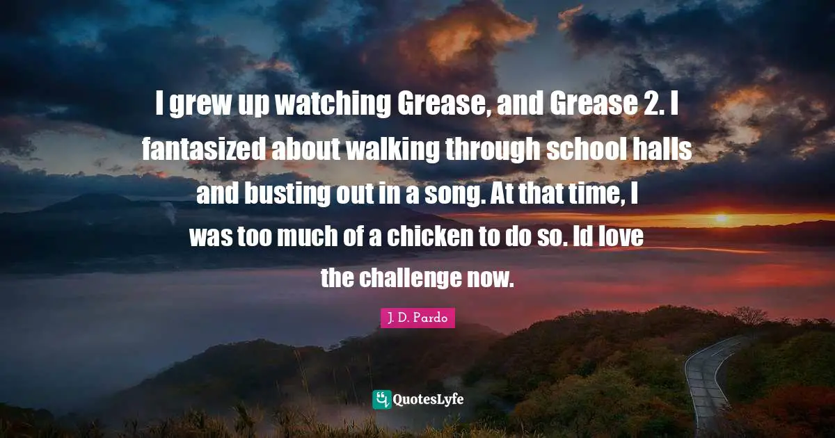 I grew up watching Grease, and Grease 2. I fantasized about walking through school halls and busting out in a song. At that time, I was too much of a chicken to do so. Id love the challenge now.