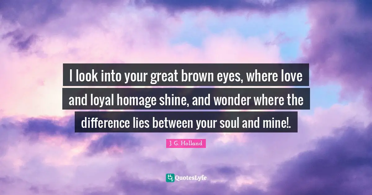 I look into your great brown eyes, where love and loyal homage shine, and wonder where the difference lies between your soul and mine!.