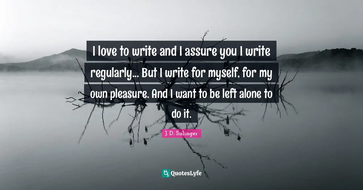 I love to write and I assure you I write regularly... But I write for myself, for my own pleasure. And I want to be left alone to do it.
