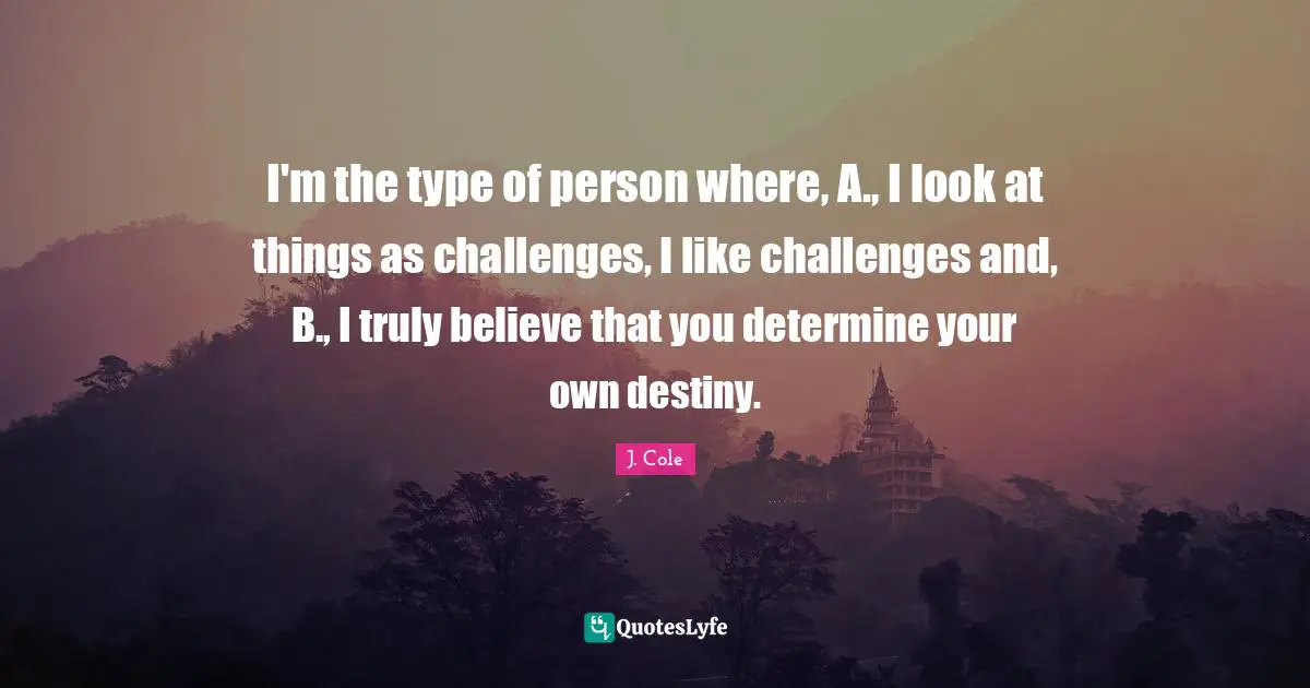 I'm the type of person where, A., I look at things as challenges, I like challenges and, B., I truly believe that you determine your own destiny.