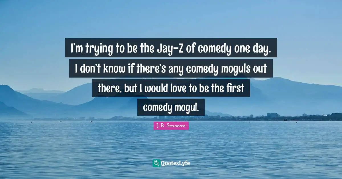 I’m trying to be the Jay-Z of comedy one day. I don’t know if there’s any comedy moguls out there, but I would love to be the first comedy mogul.
