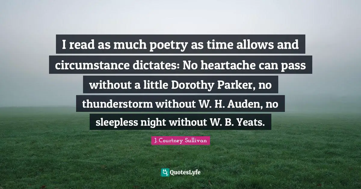 Poetry Quotes: "I read as much poetry as time allows and circumstance dictates: No heartache can pass without a little Dorothy Parker, no thunderstorm without W. H. Auden, no sleepless night without W. B. Yeats."