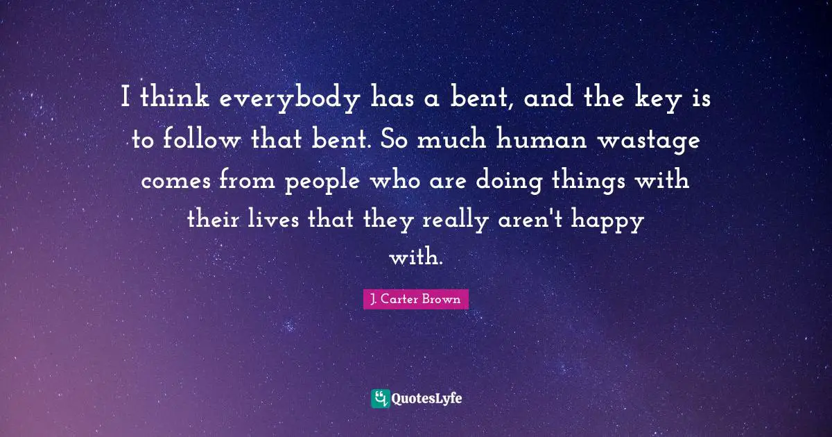 I think everybody has a bent, and the key is to follow that bent. So much human wastage comes from people who are doing things with their lives that they really aren't happy with.