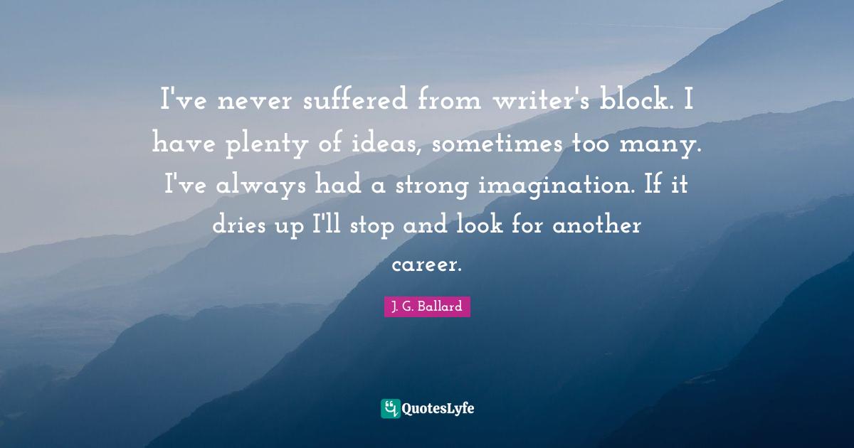 I've never suffered from writer's block. I have plenty of ideas, sometimes too many. I've always had a strong imagination. If it dries up I'll stop and look for another career.
