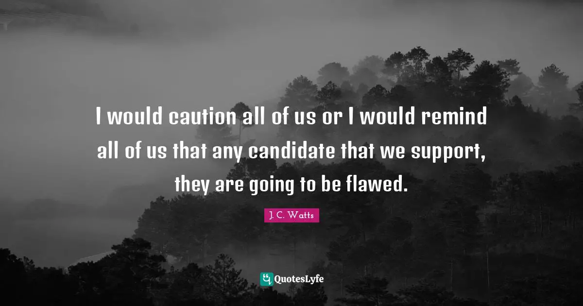 I would caution all of us or I would remind all of us that any candidate that we support, they are going to be flawed.